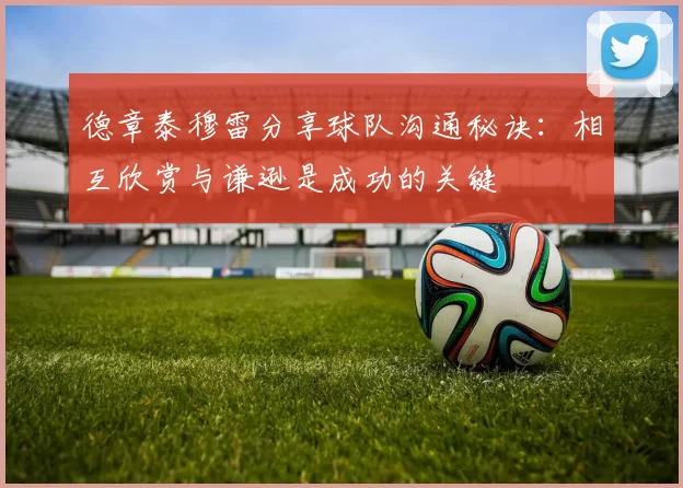德章泰穆雷分享球队沟通秘诀：相互欣赏与谦逊是成功的关键