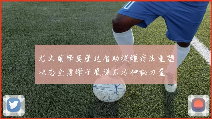 尤文前锋奥蓬达借助拔罐疗法重塑状态全身罐子展现东方神秘力量