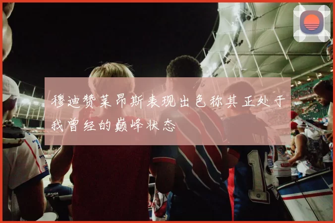 穆迪赞莱昂斯表现出色称其正处于我曾经的巅峰状态