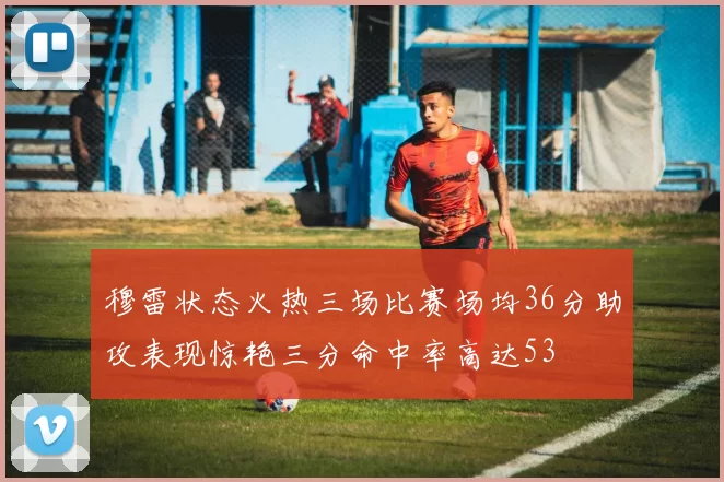 穆雷状态火热三场比赛场均36分助攻表现惊艳三分命中率高达53