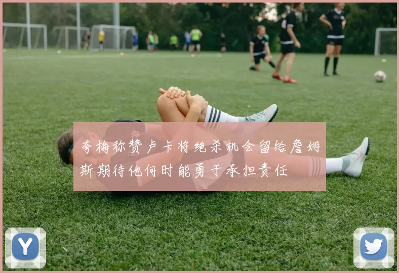 夸梅称赞卢卡将绝杀机会留给詹姆斯期待他何时能勇于承担责任