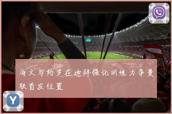海文与约罗在迪拜强化训练力争曼联首发位置