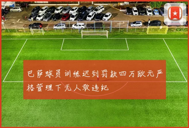 巴萨球员训练迟到罚款四万欧元严格管理下无人敢违纪