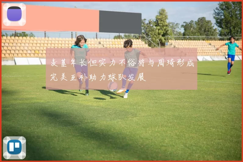 麦基年长但实力不俗将与周琦形成完美互补助力球队发展