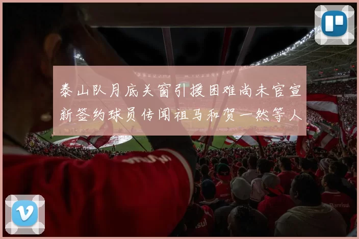 泰山队月底关窗引援困难尚未官宣新签约球员传闻祖马和贺一然等人