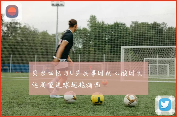 贝尔回忆与C罗共事时的心酸时刻：他渴望进球超越梅西