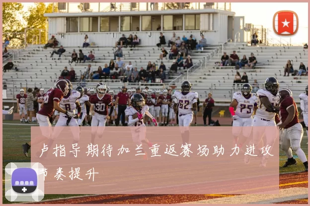 卢指导期待加兰重返赛场助力进攻节奏提升
