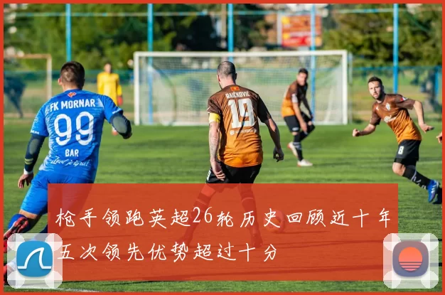 枪手领跑英超26轮历史回顾近十年五次领先优势超过十分
