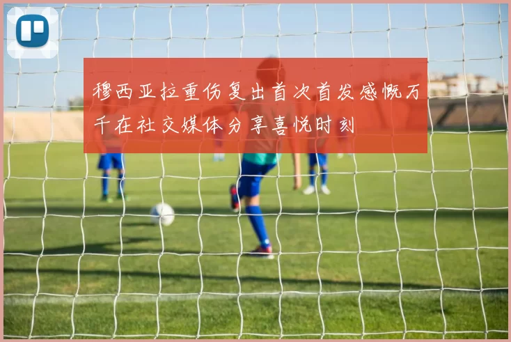 穆西亚拉重伤复出首次首发感慨万千在社交媒体分享喜悦时刻