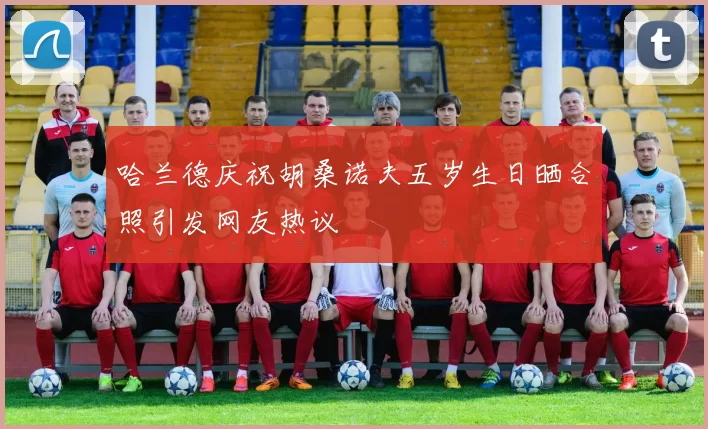 哈兰德庆祝胡桑诺夫五岁生日晒合照引发网友热议