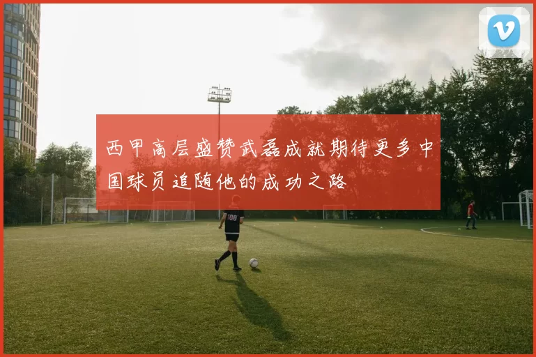 西甲高层盛赞武磊成就期待更多中国球员追随他的成功之路