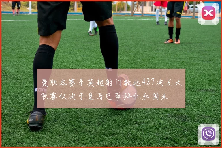 曼联本赛季英超射门数达427次五大联赛仅次于皇马巴萨拜仁和国米