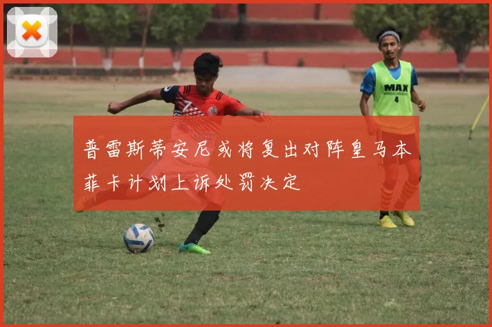普雷斯蒂安尼或将复出对阵皇马本菲卡计划上诉处罚决定