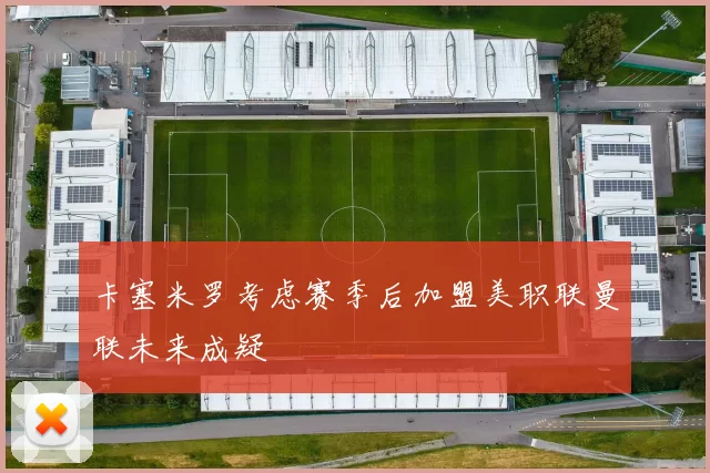 卡塞米罗考虑赛季后加盟美职联曼联未来成疑