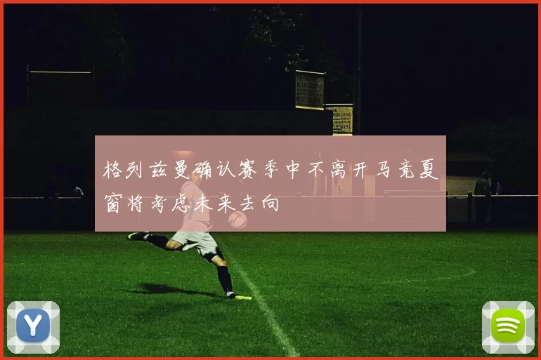 格列兹曼确认赛季中不离开马竞夏窗将考虑未来去向
